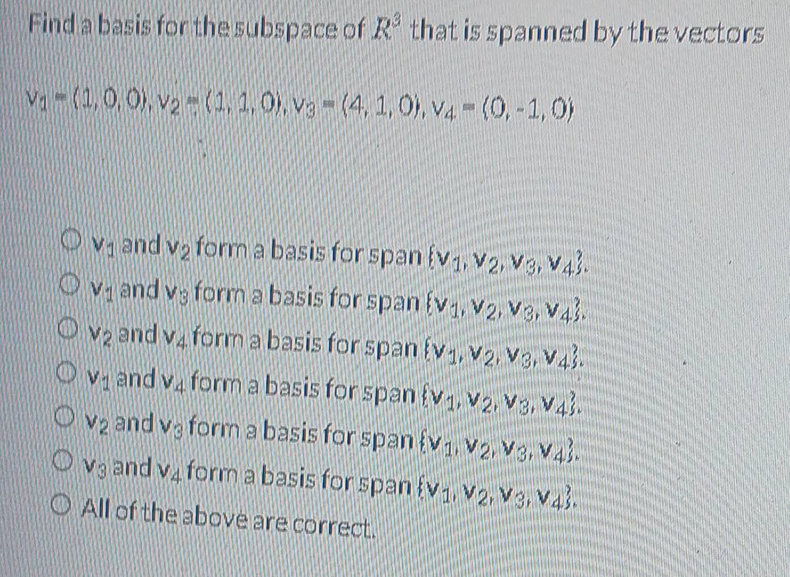 Find a basis for the subspace of R^3 that is spanned by the vectors
v_1=(1,0,0), v_2=(1,1,0), v_3=(4,1,0), v_4=(0,-1,0)
V_1 and v_2 form a basis for span  v_1,v_2,v_3,v_4.
V_1 and V_3 form a basis for span  v_1,v_2,v_3,v_4.
V_2 and V_4 form a basis for span  v_1,v_2,v_3,v_4.
V_1 and v_4 form a basis for span  v_1,v_2,v_3,v_4.
V_2 and V_3 form a basis for span  v_1,v_2,v_3,v_4.
V_3 and V_4 form a basis for span  v_1,v_2,v_3,v_4. 
All of the above are correct.