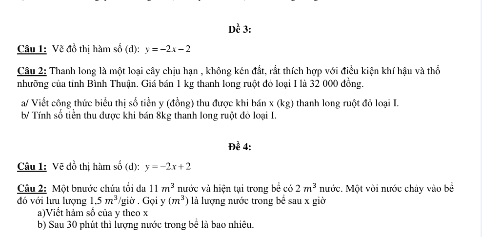 Đề 3: 
Câu 1: Vẽ đồ thị hàm số (d): y=-2x-2
Câu 2: Thanh long là một loại cây chịu hạn , không kén đất, rất thích hợp với điều kiện khí hậu và thổ 
nhưỡng của tỉnh Bình Thuận. Giá bán 1 kg thanh long ruột đỏ loại I là 32 000 đồng. 
a/ Viết công thức biểu thị số tiền y (đồng) thu được khi bán x (kg) thanh long ruột đỏ loại I. 
b/ Tính số tiền thu được khi bán 8kg thanh long ruột đỏ loại I. 
Đề 4: 
Câu 1: Vẽ đồ thị hàm số (d): y=-2x+2
Câu 2: Một bnước chứa tối đa 11m^3 nước và hiện tại trong bể có 2m^3 nước. Một vòi nước chảy vào bể 
đó với lưu lượng 1, 5m^3 /giờ . Gọi y (m^3) là lượng nước trong bể sau x giờ 
a)Viết hàm số của y theo x
b) Sau 30 phút thì lượng nước trong bể là bao nhiêu.