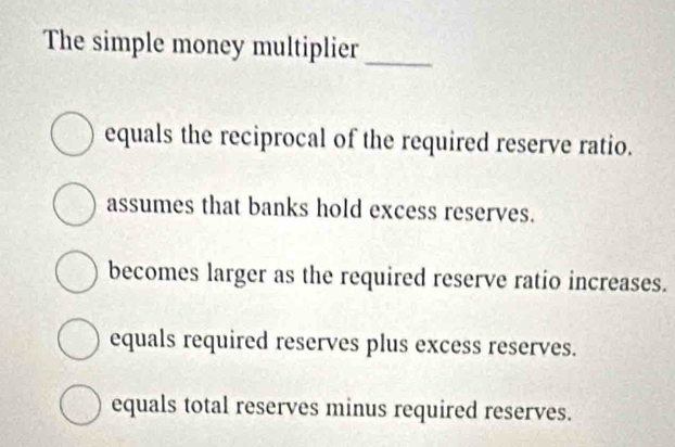 The simple money multiplier_
equals the reciprocal of the required reserve ratio.
assumes that banks hold excess reserves.
becomes larger as the required reserve ratio increases.
equals required reserves plus excess reserves.
equals total reserves minus required reserves.