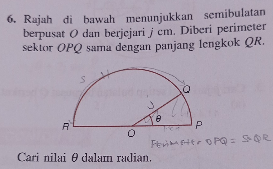 Rajah di bawah menunjukkan semibulatan 
berpusat O dan berjejari j cm. Diberi perimeter 
sektor OPQ sama dengan panjang lengkok QR. 
Cari nilai θdalam radian.