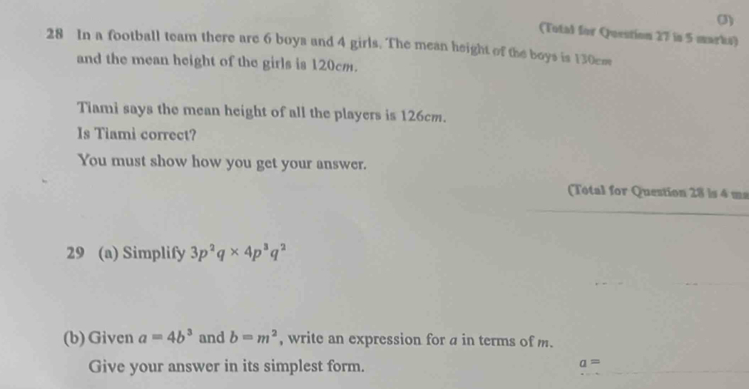 (3) 
(Total for Question 27 in 5 marks) 
28 In a football team there are 6 boya and 4 girls. The mean height of the boys is 130cm
and the mean height of the girls is 120cm. 
Tiami says the mean height of all the players is 126cm. 
Is Tiami correct? 
You must show how you get your answer. 
(Total for Question 28 is 4 ms 
29 (a) Simplify 3p^2q* 4p^3q^2
(b) Given a=4b^3 and b=m^2 , write an expression for a in terms of m. 
Give your answer in its simplest form.
a=