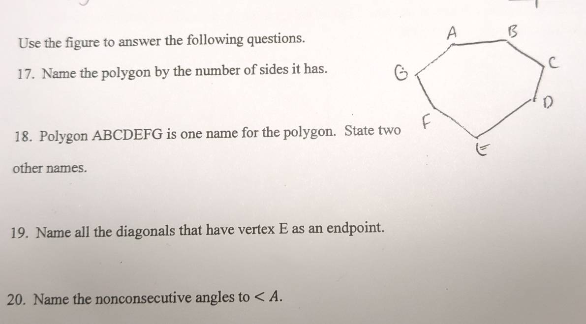 Use the figure to answer the following questions. 
17. Name the polygon by the number of sides it has. 
18. Polygon ABCDEFG is one name for the polygon. State two 
other names. 
19. Name all the diagonals that have vertex E as an endpoint. 
20. Name the nonconsecutive angles to .