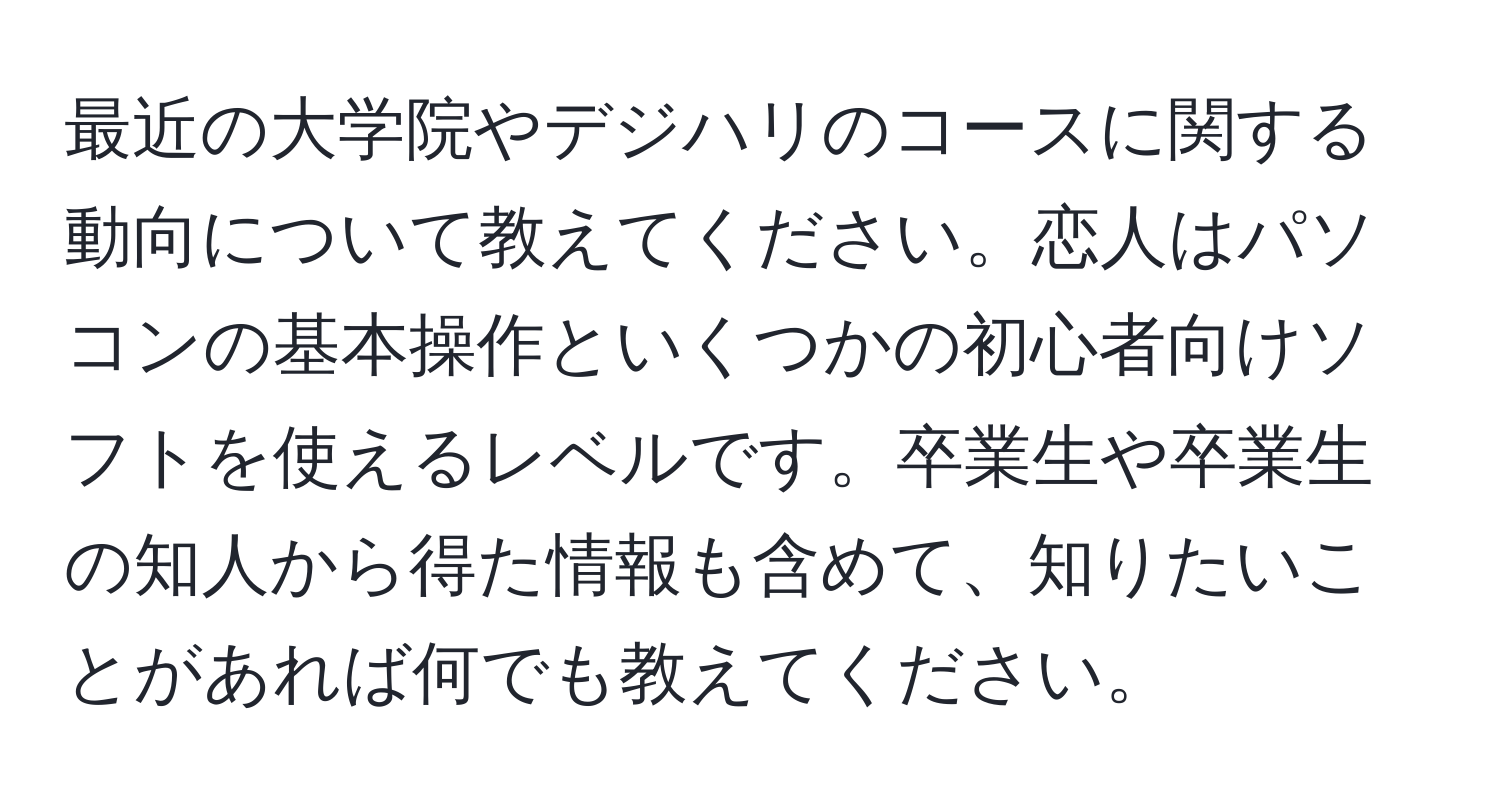 最近の大学院やデジハリのコースに関する動向について教えてください。恋人はパソコンの基本操作といくつかの初心者向けソフトを使えるレベルです。卒業生や卒業生の知人から得た情報も含めて、知りたいことがあれば何でも教えてください。