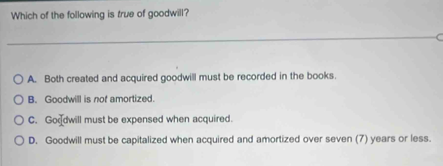 Which of the following is true of goodwill?
_C
A. Both created and acquired goodwill must be recorded in the books.
B. Goodwill is not amortized.
C. Goodwill must be expensed when acquired.
D. Goodwill must be capitalized when acquired and amortized over seven (7) years or less.