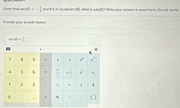 Given that csc (θ )=- 5/4  and θ is in Quadrant III, what is cot (θ ) ? Write your answer in exact form. Do not round. 
Provide your answèr below:
cot (θ )=□
7 8 9 + X y x^2 sqrt(□ )
x
4 5 6 × overline □  x □ /□   x^(□) x
1 2 3 < > + $
0 1
% 。 :