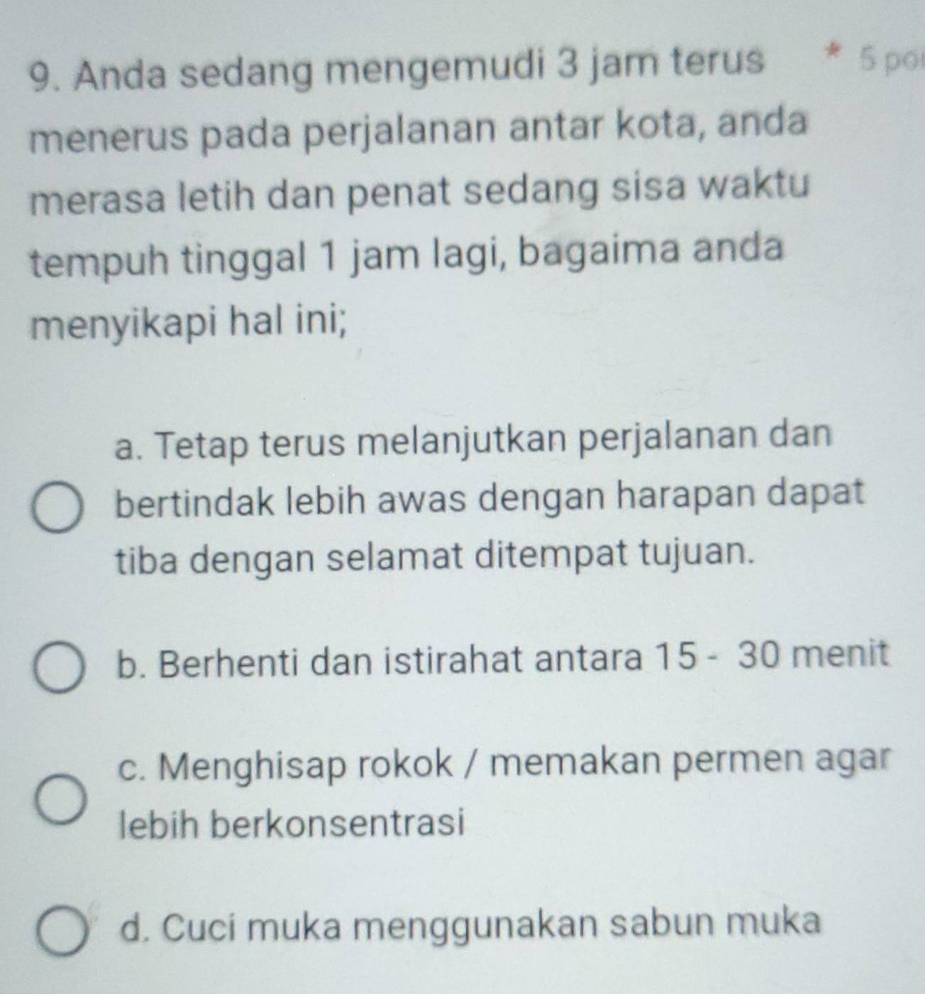 Anda sedang mengemudi 3 jam terus 5 po
menerus pada perjalanan antar kota, anda
merasa letih dan penat sedang sisa waktu
tempuh tinggal 1 jam lagi, bagaima anda
menyikapi hal ini;
a. Tetap terus melanjutkan perjalanan dan
bertindak lebih awas dengan harapan dapat
tiba dengan selamat ditempat tujuan.
b. Berhenti dan istirahat antara 15 - 30 menit
c. Menghisap rokok / memakan permen agar
lebih berkonsentrasi
d. Cuci muka menggunakan sabun muka