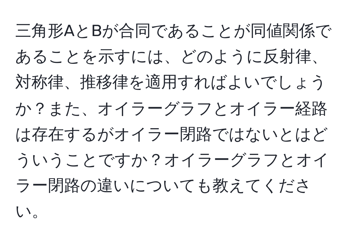 三角形AとBが合同であることが同値関係であることを示すには、どのように反射律、対称律、推移律を適用すればよいでしょうか？また、オイラーグラフとオイラー経路は存在するがオイラー閉路ではないとはどういうことですか？オイラーグラフとオイラー閉路の違いについても教えてください。