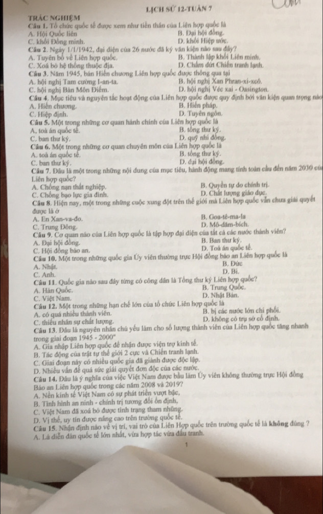 LịCh sử 12-tuàn 7
trác nghiệm
Câu 1. Tổ chức quốc tế được xem như tiền thân của Liên hợp quốc là
A. Hội Quốc liên B. Đại hội đồng.
C. khối Đồng minh. D. khổi Hiệp ước.
Câu 2. Ngày 1/1/1942, đại diện của 26 nước đã ký văn kiện nào sau đây?
A. Tuyên bố về Liên hợp quốc, B. Thành lập khối Liên minh,
C. Xoá bỏ hệ thống thuộc địa. D. Chấm dứt Chiến tranh lạnh.
Cầu 3. Năm 1945, bản Hiến chương Liên hợp quốc được thông qua tại
A. hội nghị Tam cường I-an-ta. B. hội nghị Xan Phran-xi-xcô.
C. hội nghị Bàn Môn Điểm. D. hội nghị Véc xai - Oasington.
Câu 4. Mục tiêu và nguyên tắc hoạt động của Liên hợp quốc được quy định bởi văn kiện quan trọng nào
A. Hiến chương. B. Hiến pháp.
C. Hiệp định. D. Tuyên ngôn.
Câu 5. Một trong những cơ quan hành chính của Liên hợp quốc là
A, toà án quốc tế. B. tổng thư ký.
C. ban thư ký. D. quỹ nhi đồng.
Câu 6. Một trong những cơ quan chuyên môn của Liên hợp quốc là
A. toà án quốc tế. B. tổng thư ký.
C. ban thư ký. D. đại hội đồng.
Câu 7. Đâu là một trong những nội dung của mục tiêu, hành động mang tính toàn cầu đến năm 2030 của
Liên hợp quốc?
A. Chống nạn thất nghiệp. B. Quyền tự do chính trị.
C. Chống bạo lực gia đình. D. Chất lượng giáo đục.
Câu 8. Hiện nay, một trong những cuộc xung đột trên thế giới mà Liên hợp quốc vẫn chưa giải quyết
được là ở
A. En Xan-va-đo. B. Goa-tê-ma-la
C. Trung Đông. D. Mô-dām-bích.
Câu 9. Cơ quan nào của Liên hợp quốc là tập hợp đại điện của tắt cả các nước thành viên?
A. Đại hội đồng. B. Ban thư ký.
C. Hội đồng bảo an. D. Toá án quốc tế.
Câu 10. Một trong những quốc gia Ủy viên thường trực Hội đồng báo an Liên hợp quốc là
A. Nhật. D. Bi. B. Đức
C. Anh.
Câu 11. Quốc gia nào sau đây từng có công dân là Tổng thư ký Liên hợp quốc?
A. Hàn Quốc. B. Trung Quốc.
C. Việt Nam. D. Nhật Bán.
Câu 12. Một trong những hạn chế lớn của tổ chức Liên hợp quốc là
A. có quá nhiều thành viên. B. bị các nước lớn chí phối.
C. thiếu nhân sự chất lượng D. không có trụ sở cổ định.
Câu 13, Đâu là nguyên nhân chủ yếu làm cho số lượng thành viên của Liên hợp quốc tăng nhanh
trong giai đoạn 1945 - 2000°
A. Gia nhập Liên hợp quốc đề nhận được viện trợ kinh tế,
B. Tác động của trật tự thể giới 2 cực và Chiến tranh lạnh.
C. Giai đoạn này có nhiều quốc gia đã giành được độc lập.
D. Nhiều vẫn để quá sức giải quyết đơn độc của các nước.
Câu 14, Đâu là ý nghĩa của việc Việt Nam được bầu làm Ủy viên không thường trực Hội đồng
Bảo an Liên hợp quốc trong các năm 2008 và 2019?
A. Nền kinh tế Việt Nam có sự phát triển vượt bậc,
B. Tình hình an ninh - chính trị tương đồi ôn định.
C. Việt Nam đã xoá bỏ được tinh trạng tham những.
D. Vị thế, uy tín được năng cao trên trường quốc tế.
Câu 15. Nhận định nào về vị trí, vai trò của Liên Hợp quốc trên trường quốc tế là không đúng ?
A. Lã diễn dân quốc tế lớn nhất, vừa hợp tác vừa đầu tranh.
1