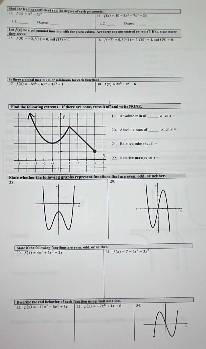 Find the leading coefficient and the degree of each polynomial 
13 f(x)=x^5-2x^2
14. f(x)=10-3x^2+7x^3-2x
L C _Degree_ 
L C. _Degree_ 
Let f(x) be a polynomial function with the given values. Are there any guaranteed extrema? If so, state where 
they occur. f(9)=0
15. f(0)=-3, f(4)=0 , and f(7)=0 16 f(-7)=0, f(-2)=5, f(0)=1, , and 
Is there a global maximum or minimum for each function? 
17. f(x)=-5x^6+6x^4-3x^3+1 18 f(x)=2x^5+x^2-6
Find the following extrema. If there are none, cross it off and write NONE. 
19. Absolute min of_ when x=
20 Absolute max of _when x=
21. Relative min(s) at x=
22 Relative max(es) at x=
State whether the following graphs represent functions that are even, odd, or neither. 
28.29. 
State if the following functions are even, odd, or neither. 
30. f(x)=4x^7+5x^3-2x 31 f(x)=7-6x^8-3x^2
Describe the end behavior of each function using limit notation. 
32. p(x)=-11x^7-6x^2+4x 33. p(x)=-7x^6+4x-8 3