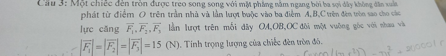 Một chiếc đèn tròn được treo song song với mặt phẳng nằm ngang bởi ba sợi dây không dãn xuất 
phát từ điểm O trên trần nhà và lần lượt buộc vào ba điểm A, B, C trên đèn tròn sao cho các 
lực căng vector F_1, vector F_2, vector F_3 lần lượt trên mối dây OA,OB,OC đôi một vuông góc với nhau và
|vector F_1|=|vector F_2|=|vector F_3|=15(N) 0 . Tính trọng lượng của chiếc đèn tròn đó.