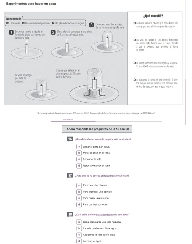 Experimentos para hacer en casa
Necesitarás ¿Qué sucedió?
⑦ Una vela  Un vaso transparente * Un plato hondo con agua o Coloca el vaso boca abajo,   La llama calienta el aire que está dentro del
de tal forma que tape la vela. vaso y, por eso, el aire ocupa más espacio.
Enciende lavela y pégala al   Llena el plato con agua a una altura
fondo del plato con la cera de de 3 cm aproximadiamente.
la mísma vela  La vela se apaga a los poños segundos
de haber sido tapada con el vaso, debido
a que el oxígeno que alimenta la llama
se agota.
* La llama consume todo el cxígeno y luego se
forma dióxido de carbono dentro del vaso
El agua quie estaba en el
La vela se apaça plato empezará a filtrarse
por falta de dentro del vaso.
oxigen o. 1Al apagarse la llama, el aire se enfría. El aire
frío ocupa menos escacio y la presión baia
dentro del vaso, por eso ell agua ingresa.
Tex to a daptado de Experimento casero, El Comercio (2014). Recuperado de http://los-experimentoscæseros.blogspot.pe/2010/04/htm/
Et de evalización
Ahora responde las preguntas de la 16 a la 20.
6 ¿Qué debes hacer antes de pegar la vela en el plato?
a Lienar el pilato con agua.
b Meter el agua en el vaso.
c Encender la vela.
d Tapar la vela con el vaso.
¿Para qué se ha escrito principalmente este texto?
a | Para describir objetos.
b  Para expresar una opinión.
c ] Para narrar una historia.
d  Para dar instrucciones.
18  ¿Cuál sería el título más adecuado para este texto?
aSepa cómo arde una vela húmeda.
b La vela que hace subir el agua.
c  Apagando la vela con el agua.
d La vela y el agua.