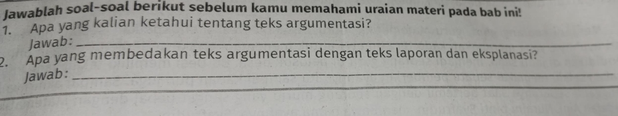 Jawablah soal-soal berikut sebelum kamu memahami uraian materi pada bab ini! 
1. Apa yang kalian ketahui tentang teks argumentasi? 
Jawab:_ 
2. Apa yang membedakan teks argumentasi dengan teks laporan dan eksplanasi? 
_ 
Jawab:_