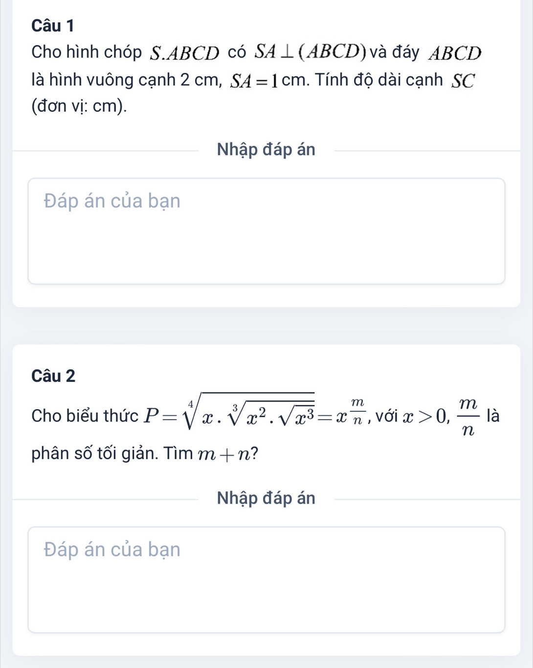 Cho hình chóp S. ABCD có SA⊥ (ABCD) và đáy ABCD
là hình vuông cạnh 2cm, SA=1cm. Tính độ dài cạnh SC 
(đơn vị: cm). 
Nhập đáp án 
Đáp án của bạn 
Câu 2 
Cho biểu thức P=sqrt[4](x.sqrt [3]x^2.sqrt x^3)=x^(frac m)n , với x>0,  m/n  là 
phân số tối giản. Tìm m+n 2 
Nhập đáp án 
Đáp án của bạn