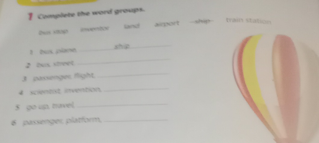 Complete the word groups. 
Qu Emventor airport ship train station 
ship_ 
I bus. plère._ 
2 bus, street. 
_ 
3 passenger, flight,_ 
4 scientist, invention,_ 
5 go up, travel,_ 
6 passenger, platform,_