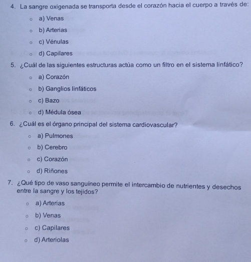 La sangre oxigenada se transporta desde el corazón hacia el cuerpo a través de:
a) Venas
b) Arterias
c) Vénulas
d) Capilares
5. ¿Cuál de las siguientes estructuras actúa como un filtro en el sistema linfático?
a) Corazón
b) Ganglios linfáticos
c) Bazo
d) Médula ósea
6. ¿Cuál es el órgano principal del sistema cardiovascular?
a) Pulmones
b) Cerebro
c) Corazón
d) Riñones
7. ¿Qué tipo de vaso sanguíneo permite el intercambio de nutrientes y desechos
entre la sangre y los tejidos?
a) Arterias
b) Venas
c) Capilares
d) Arteriolas