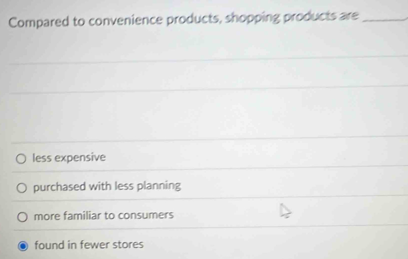 Compared to convenience products, shopping products are_
less expensive
purchased with less planning
more familiar to consumers
found in fewer stores