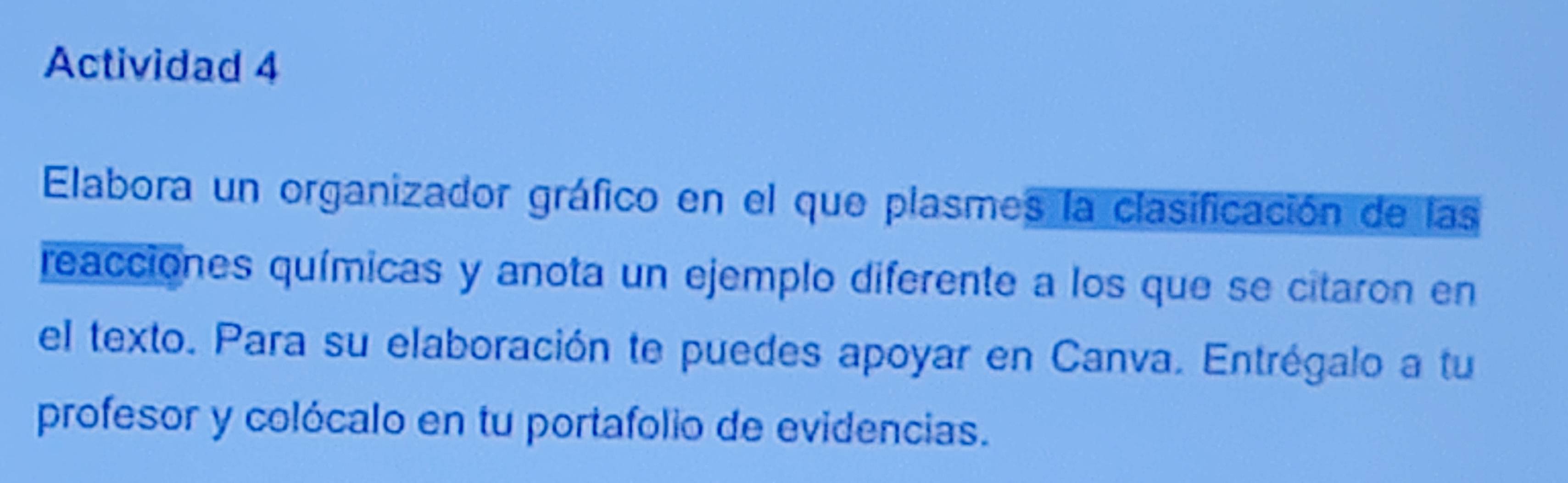 Actividad 4 
Elabora un organizador gráfico en el que plasmes la clasificación de las 
reacciones químicas y anota un ejemplo diferente a los que se citaron en 
el texto. Para su elaboración te puedes apoyar en Canva. Entrégalo a tu 
profesor y colócalo en tu portafolio de evidencias.