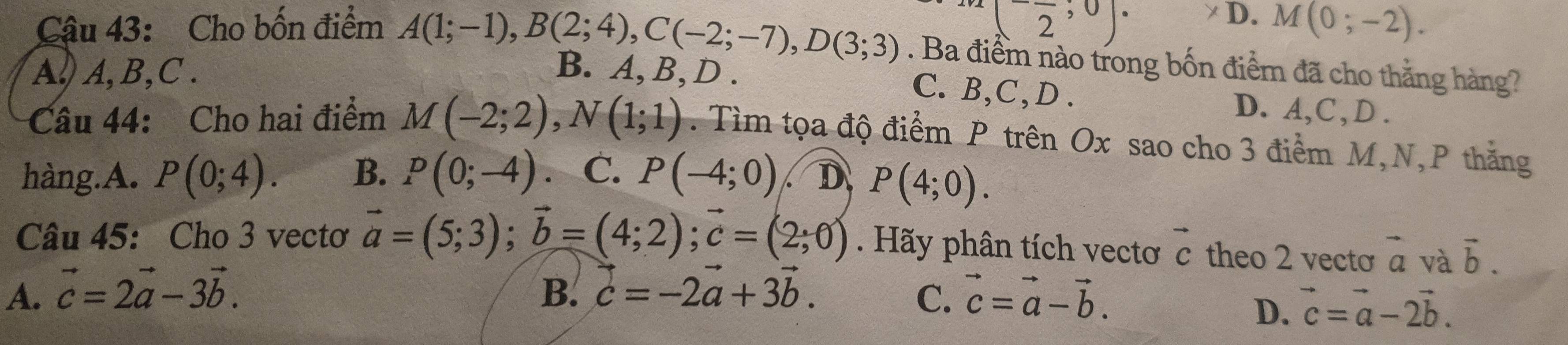 (frac 2,0)·
D. M(0;-2). 
Cậu 43: Cho bốn điểm A(1;-1), B(2;4), C(-2;-7), D(3;3). Ba điểm nào trong bốn điểm đã cho thắng hàng?
A. A, B, C. B. A, B, D.
C. B, C,D . D. A, C , D.
Câu 44: Cho hai điểm M(-2;2), N(1;1). Tìm tọa độ điểm P trên Ox sao cho 3 điểm M, N, P thắng
hàng.A. P(0;4). B. P(0;-4) C. P(-4;0) D P(4;0). 
Câu 45: Cho 3 vectơ vector a=(5;3); vector b=(4;2); vector c=(2;0). Hãy phân tích vectơ vector c theo 2 vecto vector a và vector b.
A. vector c=2vector a-3vector b. B. vector c=-2vector a+3vector b. C. vector c=vector a-vector b.
D. vector c=vector a-2vector b.