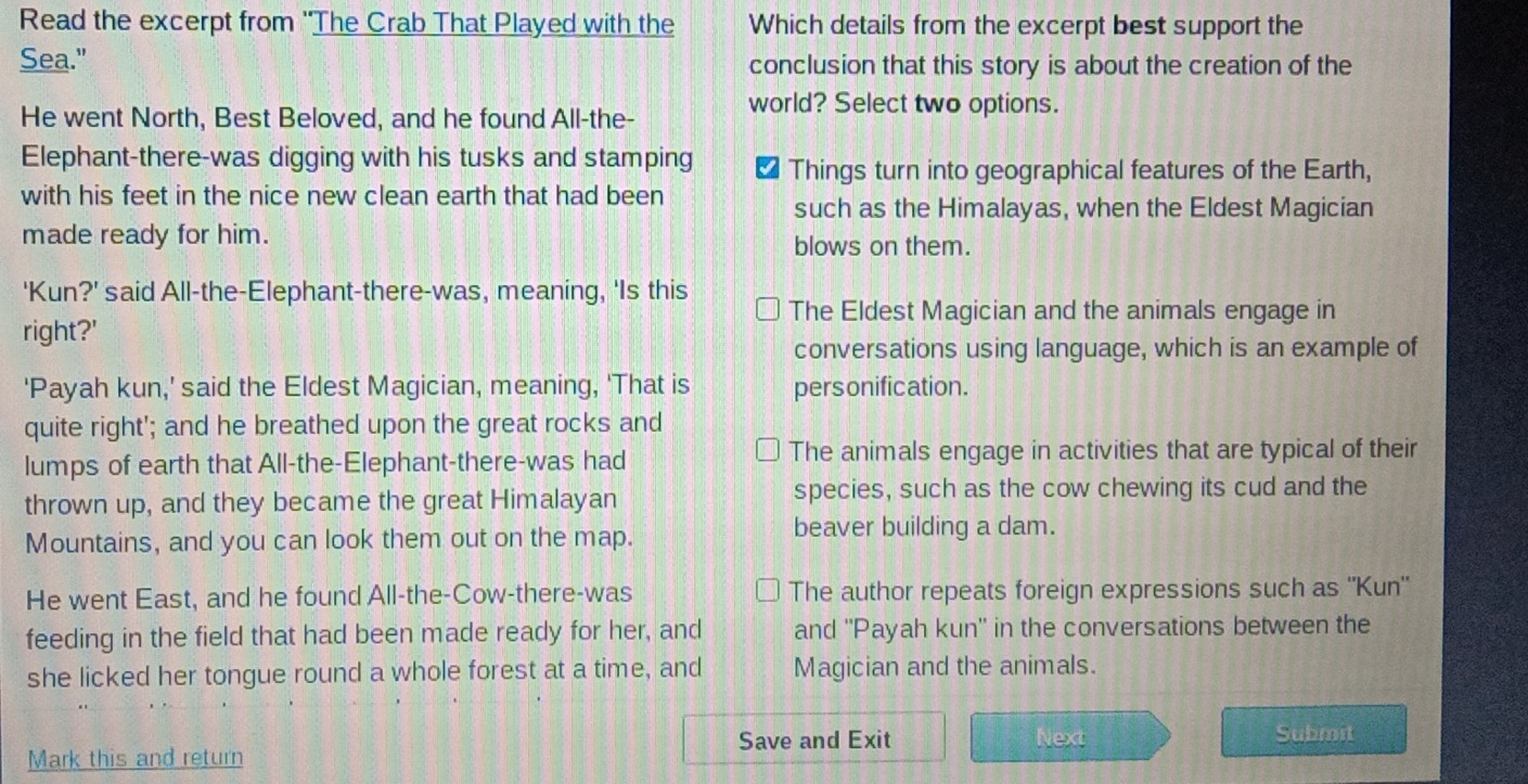 Read the excerpt from ''The Crab That Played with the Which details from the excerpt best support the
Sea." conclusion that this story is about the creation of the
world? Select two options.
He went North, Best Beloved, and he found All-the-
Elephant-there-was digging with his tusks and stamping ₹ Things turn into geographical features of the Earth,
with his feet in the nice new clean earth that had been
such as the Himalayas, when the Eldest Magician
made ready for him. blows on them.
'Kun?' said All-the-Elephant-there-was, meaning, 'Is this The Eldest Magician and the animals engage in
right?'
conversations using language, which is an example of
'Payah kun,' said the Eldest Magician, meaning, 'That is pers onification.
quite right'; and he breathed upon the great rocks and
lumps of earth that All-the-Elephant-there-was had The animals engage in activities that are typical of their
thrown up, and they became the great Himalayan species, such as the cow chewing its cud and the
Mountains, and you can look them out on the map.
beaver building a dam.
He went East, and he found All-the-Cow-there-was The author repeats foreign expressions such as "Kun'
feeding in the field that had been made ready for her, and and ''Payah kun'' in the conversations between the
she licked her tongue round a whole forest at a time, and Magician and the animals.
Save and Exit Next Submit
Mark this and return