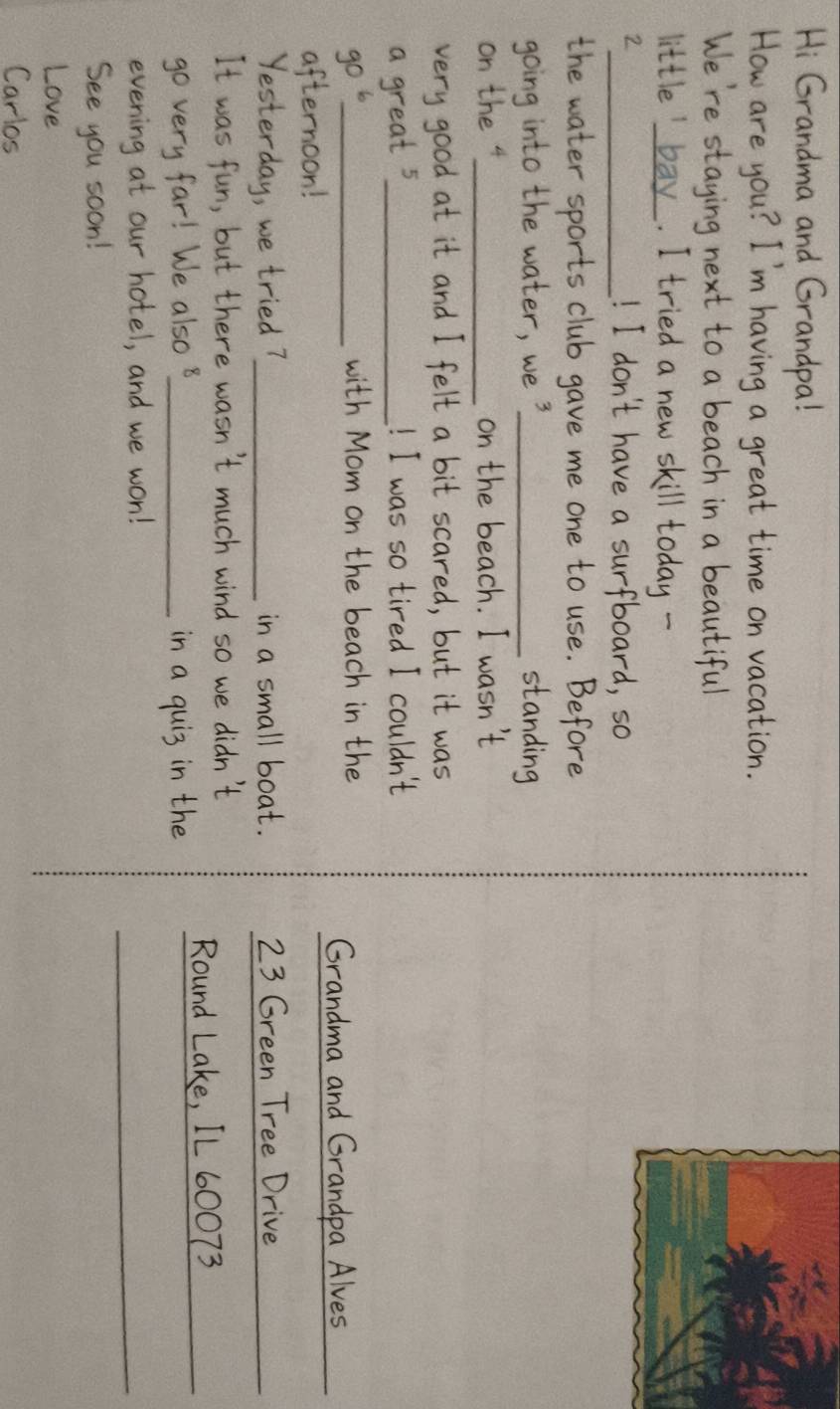 Hi Grandma and Grandpa! 
How are you? I'm having a great time on vacation. 
We're staying next to a beach in a beautiful 
little' bay. I tried a new skill today - 
2_ ! I don't have a surfboard, so 
the water sports club gave me one to use. Before 
going into the water, we3_ standing 
on the 4 _ on the beach. I wasn't 
very good at it and I felt a bit scared, but it was 
a great 5 _ ! I was so tired I couldn't
90^6 _ 
with Mom on the beach in the 
Grandma and Grandpa Alves 
afternoon! 
_ 
Yesterday, we tried?_ in a small boat. 23 Green Tree Drive_ 
It was fun, but there wasn't much wind so we didn't 
go very far! We also 8 _ in a quis in the Round Lake, 7L 60073 _ 
evening at our hotel, and we won! 
_ 
See you soon! 
Love 
Carlos