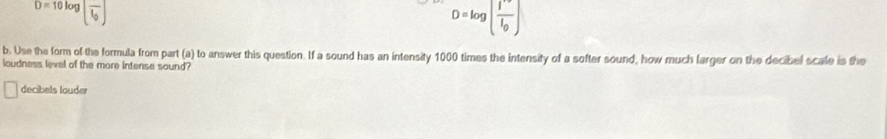 D=10log [frac l_0]
D=log [frac I'I_0]
b. Use the form of the formula from part (a) to answer this question. If a sound has an intensity 1000 times the intensity of a softer sound, how much larger on the decibel scale is the 
loudness level of the more intense sound? 
decibels louder