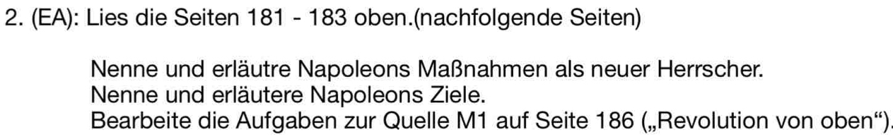 (EA): Lies die Seiten 181 - 183 oben.(nachfolgende Seiten) 
Nenne und erläutre Napoleons Maßnahmen als neuer Herrscher. 
Nenne und erläutere Napoleons Ziele. 
Bearbeite die Aufgaben zur Quelle M1 auf Seite 186 („Revolution von oben“)