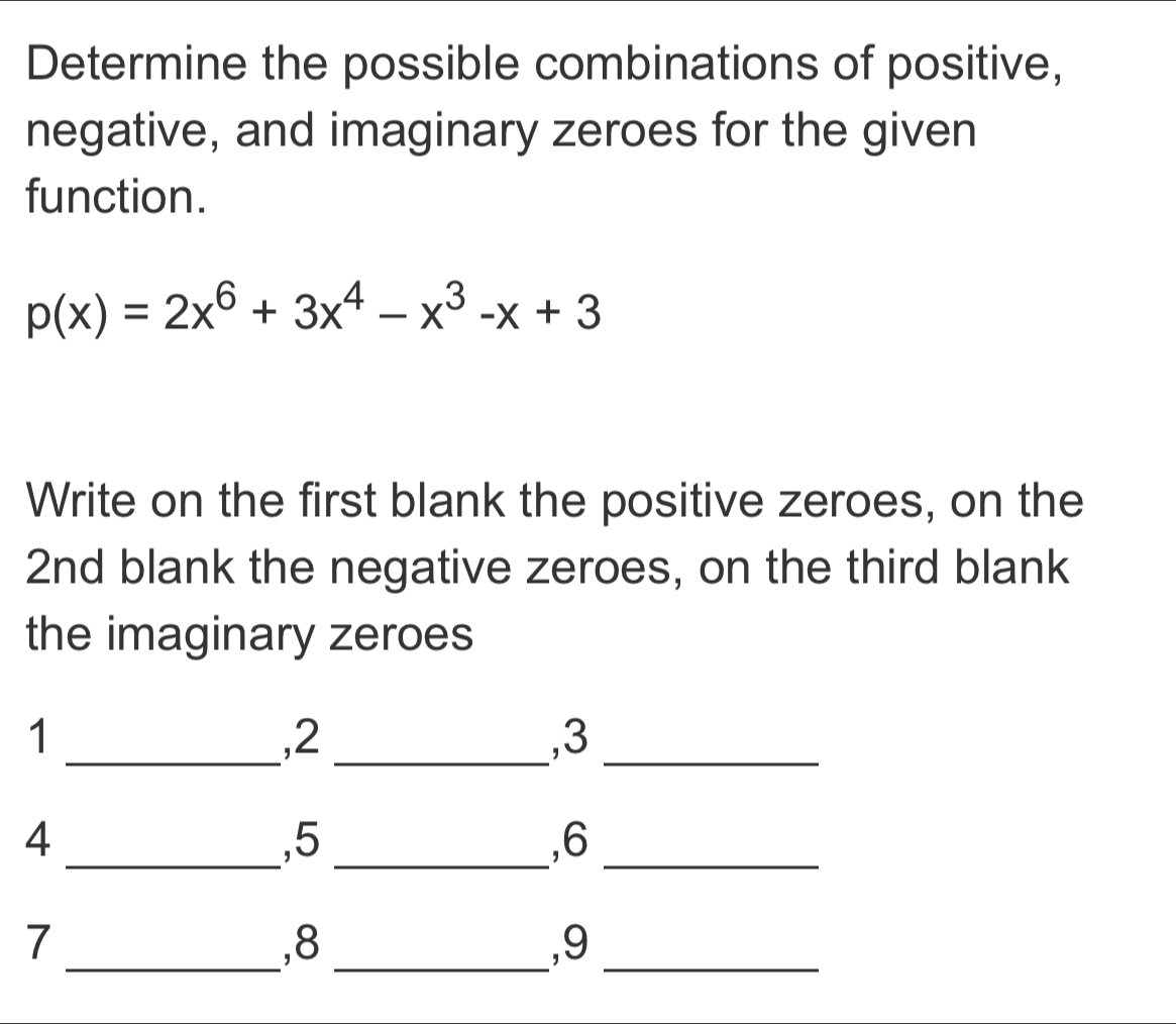 Determine the possible combinations of positive, 
negative, and imaginary zeroes for the given 
function.
p(x)=2x^6+3x^4-x^3-x+3
Write on the first blank the positive zeroes, on the 
2nd blank the negative zeroes, on the third blank 
the imaginary zeroes 
1 
_, 2 _ 
, 3 _ 
_ 
4 
, 5
, 6
__ 
7 
_, 8 _ 
, 9 _