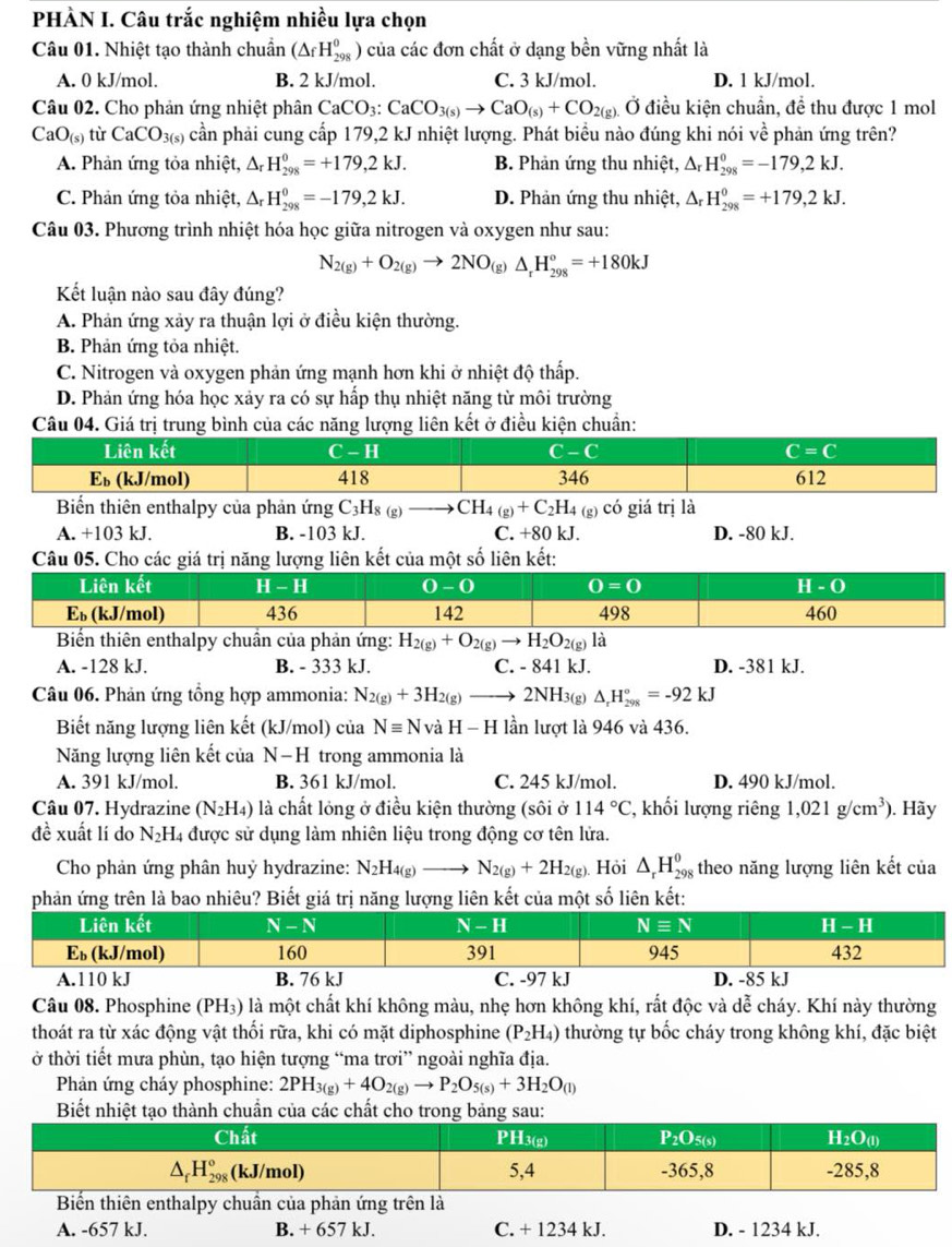 PHÀN I. Câu trắc nghiệm nhiều lựa chọn
Câu 01. Nhiệt tạo thành chuẩn (△ _fH_(298)^0) của các đơn chất ở dạng bền vững nhất là
A. 0 kJ/mol. B. 2 kJ/mol. C. 3 kJ/mol. D. 1 kJ/mol.
Câu 02. Cho phản ứng nhiệt phân CaCO_3:CaCO_3(s)to CaO_(s)+CO_2(g) Ở điều kiện chuẩn, để thu được 1 mol
CaO_(s) từ CaCO_3(s) cần phải cung cấp 179,2 kJ nhiệt lượng. Phát biểu nào đúng khi nói về phản ứng trên?
A. Phản ứng tỏa nhiệt, Δ H_(298)^0=+179,2kJ. B. Phản ứng thu nhiệt, △ _rH_(298)^0=-179,2kJ.
C. Phản ứng tỏa nhiệt, Δ H_(298)^0=-179,2kJ. D. Phản ứng thu nhiệt, △ _rH_(298)^0=+179,2kJ.
Câu 03. Phương trình nhiệt hóa học giữa nitrogen và oxygen như sau:
N_2(g)+O_2(g)to 2NO_(g)Delta _rH_(298)^o=+180kJ
Kết luận nào sau đây đúng?
A. Phản ứng xảy ra thuận lợi ở điều kiện thường.
B. Phản ứng tỏa nhiệt.
C. Nitrogen và oxygen phản ứng mạnh hơn khi ở nhiệt độ thấp.
D. Phản ứng hóa học xảy ra có sự hấp thụ nhiệt năng từ môi trường
Câu 04. Giá trị trung bình của các năng lượng liên kết ở điều kiện chuẩn:
Biển thiên enthalpy của phản ứng C_3H_8(g)to CH_4(g)+C_2H_4(g) có giá trj là
A. +103 kJ. B. -103 kJ. C. +80 kJ. D. -80 kJ.
Câu 05. Cho các giá trị năng lượng liên kết của một số liên kết:
Biến thiên enthalpy chuẩn của phản ứng: H_2(g)+O_2(g)to H_2O_2(g)la
A. -128 kJ. B. - 333 kJ. C. - 841 kJ. D. -381 kJ.
Câu 06. Phản ứng tổng hợp ammonia: N_2(g)+3H_2(g)to 2NH_3(g)Delta _rH_(298)°=-92kJ
Biết năng lượng liên kết (kJ/mol) của Nequiv N và H-H lần lượt là 946 và 436.
Năng lượng liên kết của N−H trong ammonia là
A. 391 kJ/mol. B. 361 kJ/mol. C. 245 kJ/mol. D. 490 kJ/mol.
Câu 07. Hydrazine (N_2H_4) là chất lỏng ở điều kiện thường (sôi ở 114°C , khối lượng riêng 1,021g/cm^3). Hãy
đề xuất lí do N_2 H4 được sử dụng làm nhiên liệu trong động cơ tên lửa.
Cho phản ứng phân huỷ hydrazine: N_2H_4(g)to N_2(g)+2H_2(g) ). Hỏi △ _rH_(298)^0 theo năng lượng liên kết của
phản ứng trên là bao nhiêu? Biết giá trị năng lượng liên kết của một số liên kết:
Câu 08. Phosphine (PH₃) là một chất khí không màu, nhẹ hơn không khí, rất độc và dễ cháy. Khí này thường
thoát ra từ xác động vật thối rữa, khi có mặt diphosphine (P_2H_4) thường tự bốc cháy trong không khí, đặc biệt
ở thời tiết mưa phùn, tạo hiện tượng “ma trơi” ngoài nghĩa địa.
Phản ứng cháy phosphine: 2PH_3(g)+4O_2(g)to P_2O_5(s)+3H_2O_(l)
Biết nhiệt tạo thành chu các chất c
ến enthalpy chuần của phản ứng trên là
A. -657 kJ. B. + 657 kJ. C. + 1234 kJ. D. - 1234 kJ.