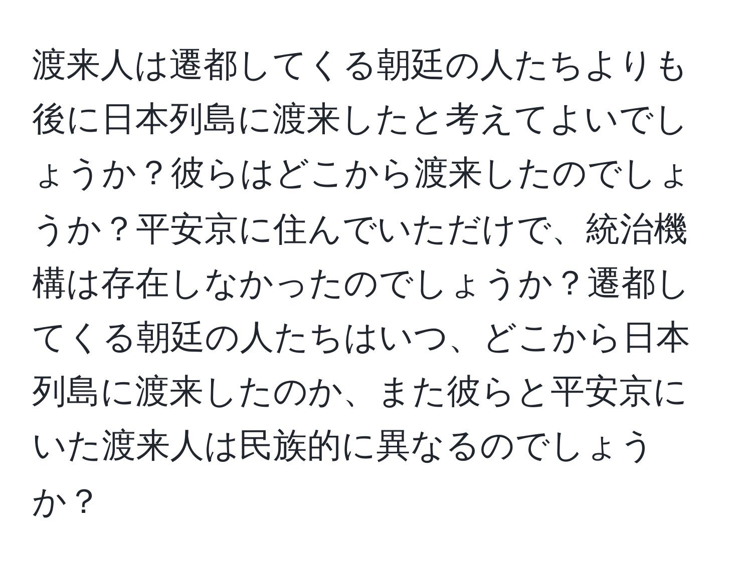 渡来人は遷都してくる朝廷の人たちよりも後に日本列島に渡来したと考えてよいでしょうか？彼らはどこから渡来したのでしょうか？平安京に住んでいただけで、統治機構は存在しなかったのでしょうか？遷都してくる朝廷の人たちはいつ、どこから日本列島に渡来したのか、また彼らと平安京にいた渡来人は民族的に異なるのでしょうか？