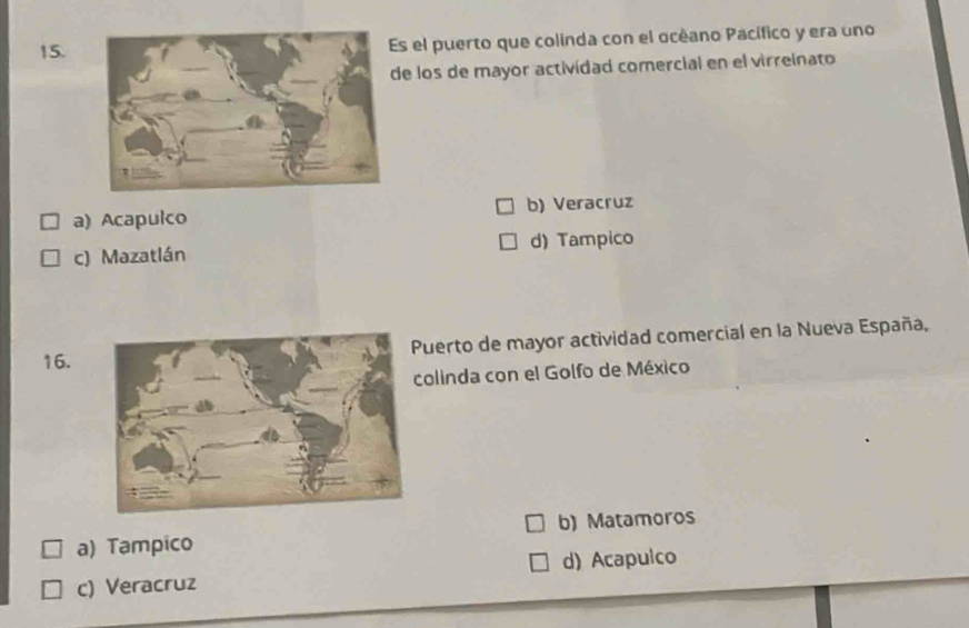 el puerto que colinda con el océano Pacífico y era uno
de los de mayor actividad comercial en el virreinato
a) Acapulco b) Veracruz
c) Mazatlán d) Tampico
16.Puerto de mayor actividad comercial en la Nueva España,
colinda con el Golfo de México
a) Tampico b) Matamoros
c) Veracruz d) Acapulco