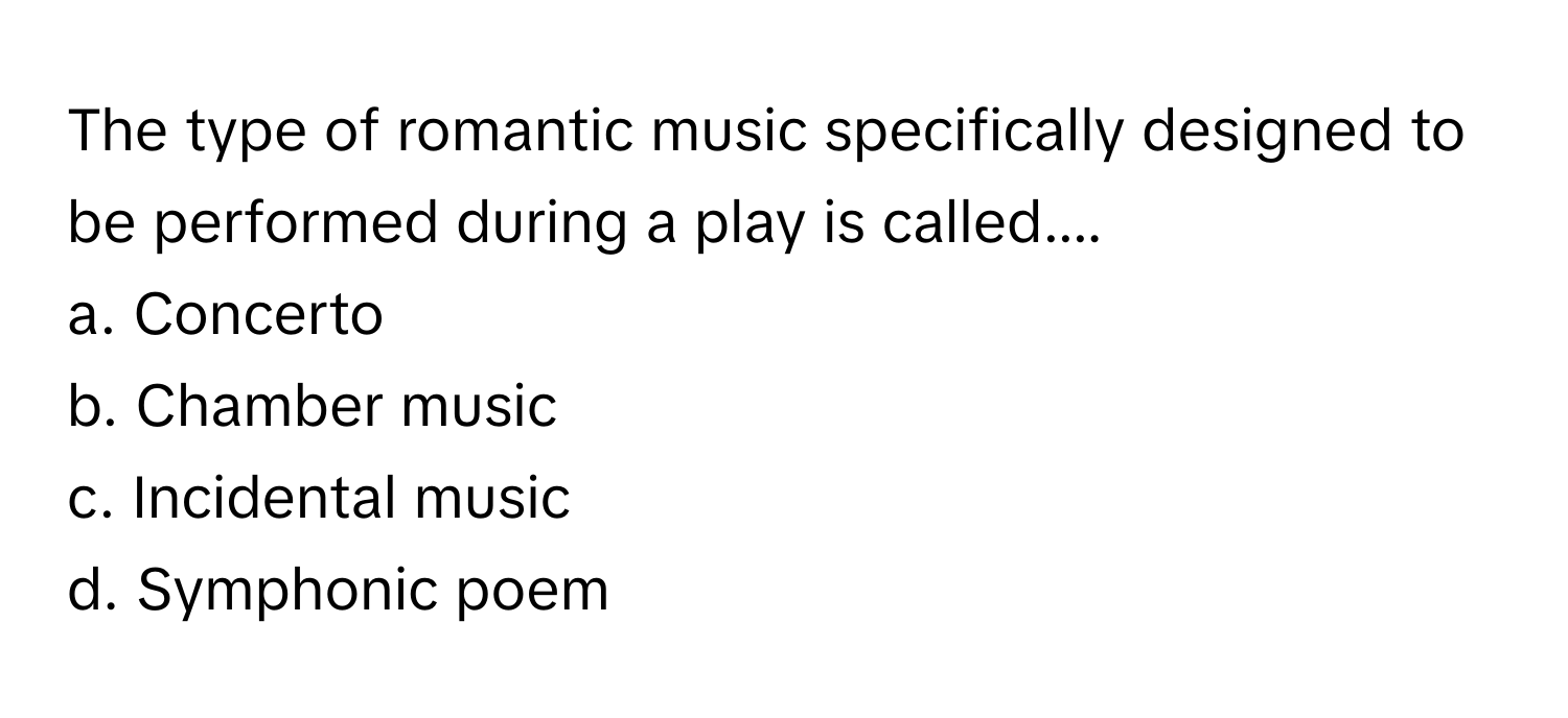 The type of romantic music specifically designed to be performed during a play is called....

a. Concerto
b. Chamber music
c. Incidental music
d. Symphonic poem