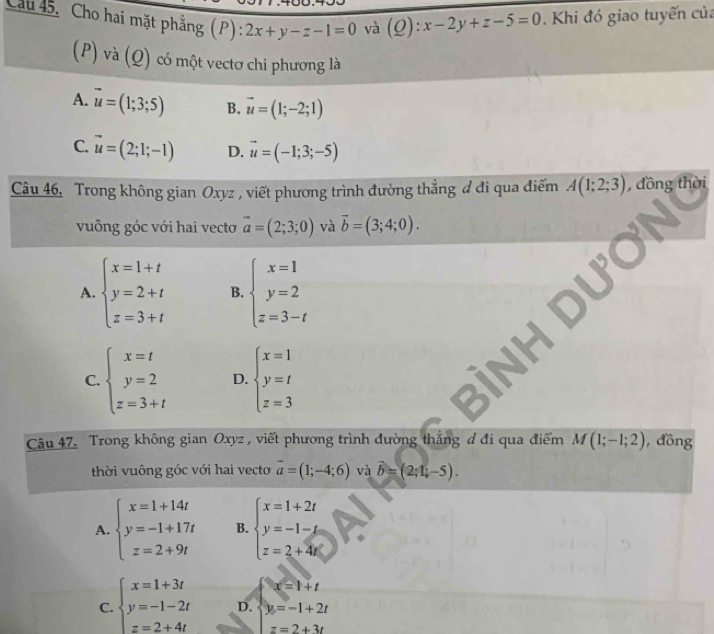 Cau 45. Cho hai mặt phẳng (P): 2x+y-z-1=0 và (Q):x-2y+z-5=0. Khi đó giao tuyến của
(P) và (Q) có một vectơ chi phương là
A. vector u=(1;3;5) B, vector u=(1;-2;1)
C. vector u=(2;1;-1) D. vector u=(-1;3;-5)
Câu 46. Trong không gian Oxyz , viết phương trình đường thẳng đ đi qua điểm A(1;2;3) , đồng thời
vuông góc với hai vecto vector a=(2;3;0) và vector b=(3;4;0).
A. beginarrayl x=1+t y=2+t z=3+tendarray. B. beginarrayl x=1 y=2 z=3-tendarray.
C. beginarrayl x=t y=2 z=3+tendarray. D. beginarrayl x=1 y=t z=3endarray.
Câu 47. Trong không gian Oxyz , viết phương trình đường thắng đ đi qua điểm M(1;-1;2) , đồng
thời vuông góc với hai vecto vector a=(1;-4;6) và vector b=(2;1;-5).
A. beginarrayl x=1+14t y=-1+17t z=2+9tendarray. B. beginarrayl x=1+2t y=-1-t z=2+4tendarray.
x=1+t
C. beginarrayl x=1+3t y=-1-2t z=2+4tendarray. D. y=-1+2t
z=2+3t