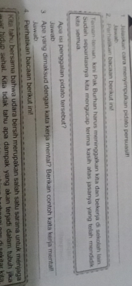 Jelaskan cara menyimpulkan pidato persuasif 
Jawab 
_ 
2. Perhatikan bacaan berikut ini! 
Teman-teman, kini Pak Burhan harus meninggalkan kita dan bekerja di sekolah lain 
Sudah sepantasnya kita mengucap terima kasih atas jasanya yang telah mendidik 
kita semua. 
_ 
Apa isi penggalan pidato tersebut? 
Jawab 
_ 
_ 
_ 
3 Apa yang dimaksud dengan kata kerja mental? Berikan contoh kata kerja mental! 
Jawab. 
4. Perhatikan bacaan berikut ini! 
Kita tahu bersama bahwa udara bersih merupakan salah satu sarana untuk menjaga 
ar hidup sehat. Kita tidak tahu apa dampak yang akan terjadi dalam tubuh jika