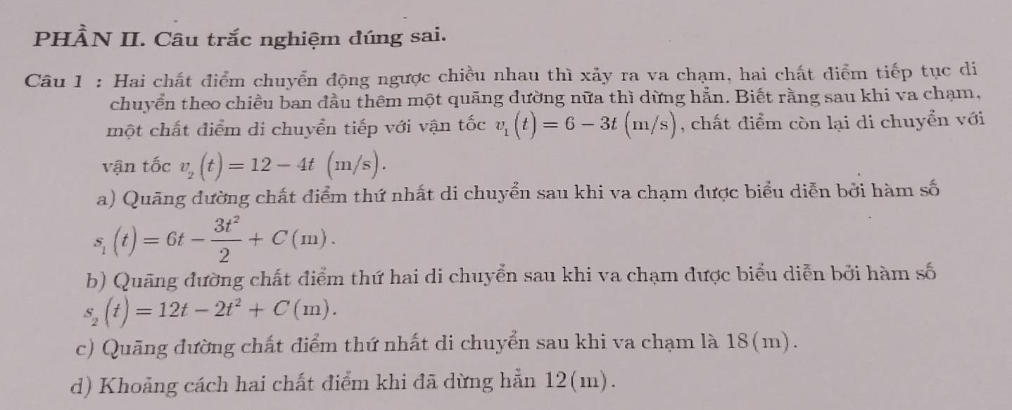 PHÀN II. Câu trắc nghiệm đúng sai.
Câu 1 : Hai chất điểm chuyển động ngược chiều nhau thì xảy ra va chạm, hai chất điểm tiếp tục di
chuyển theo chiều ban đầu thêm một quãng dường nữa thì dừng hẳn. Biết rằng sau khi va chạm,
một chất điểm di chuyển tiếp với vận tốc v_1(t)=6-3t(m/s) , chất điểm còn lại di chuyển với
vận tốc v_2(t)=12-4t(m/s).
a) Quãng đường chất điểm thứ nhất di chuyển sau khi va chạm được biểu diễn bởi hàm số
s_1(t)=6t- 3t^2/2 +C(m).
b) Quãng đường chất điểm thứ hai di chuyển sau khi va chạm được biểu diễn bởi hàm số
s_2(t)=12t-2t^2+C(m).
c) Quãng đường chất điểm thứ nhất di chuyển sau khi va chạm là 18(m).
d) Khoảng cách hai chất điểm khi đã dừng hẵn 12(m).