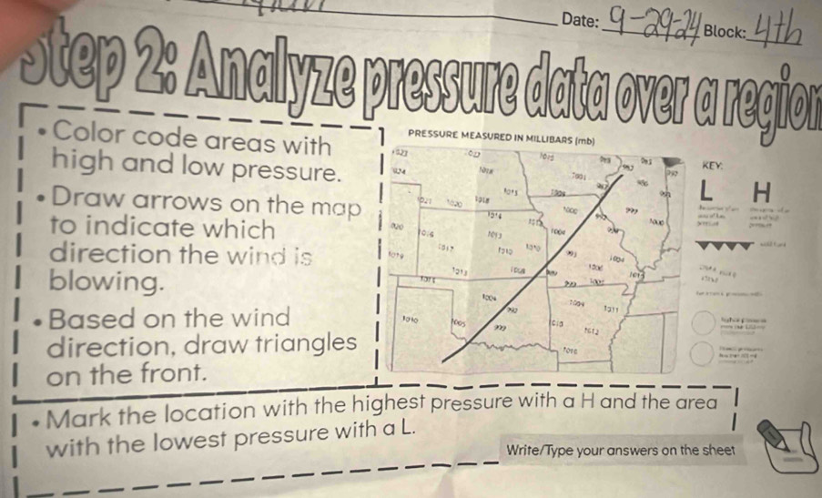 Date: Block: 
Step 2: Analyze pressure data over a region 
Color code areas with 
KEY: 
high and low pressure. L H
Draw arrows on the map 
to indicate which 
direction the wind is 

blowing. 
Based on the wind 
direction, draw triangles
r
on the front. 
Mark the location with the highest pressure with a H and the area 
with the lowest pressure with a L. 
Write/Type your answers on the sheet