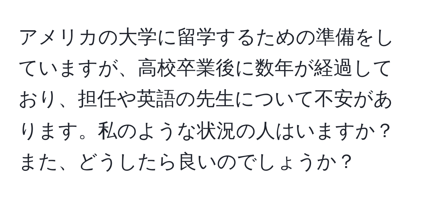 アメリカの大学に留学するための準備をしていますが、高校卒業後に数年が経過しており、担任や英語の先生について不安があります。私のような状況の人はいますか？また、どうしたら良いのでしょうか？