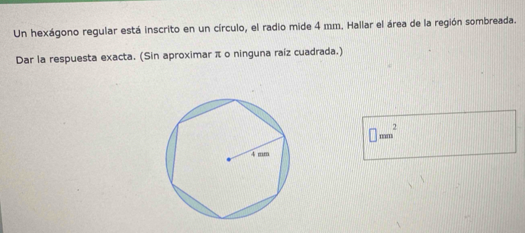 Un hexágono regular está inscrito en un círculo, el radio mide 4 mm. Hallar el área de la región sombreada. 
Dar la respuesta exacta. (Sin aproximar π o ninguna raíz cuadrada.)
□ mm^2