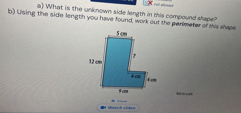 not allowed 
a) What is the unknown side length in this compound shape? 
b) Using the side length you have found, work out the perimeter of this shape. 
Not to scale 
7aam 
. Watch video