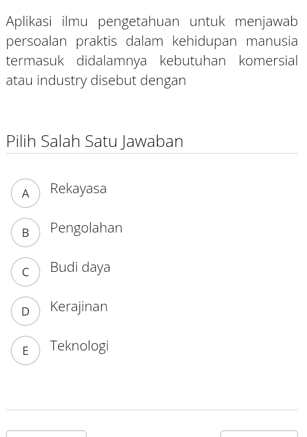 Aplikasi ilmu pengetahuan untuk menjawab
persoalan praktis dalam kehidupan manusia
termasuk didalamnya kebutuhan komersial
atau industry disebut dengan
Pilih Salah Satu Jawaban
A Rekayasa
B Pengolahan
c Budi daya
DKerajinan
E Teknologi