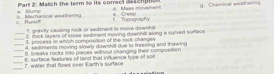 Match the term to its correct description.
a、 Slump d. Mass movement g. Chemical weathering
b. Mechanical weathering e. Creep
c. Runoff f. Topography
1. gravity causing rock or sediment to move downhill
_
_2. thick layers of loose sediment moving downhill along a curved surface
3. process in which composition of the rock changes
_4. sediments moving slowly downhill due to freezing and thawing
_5. breaks rocks into pieces without changing their composition
_
_6. surface features of land that influence type of soil
_
7. water that flows over Earth's surface