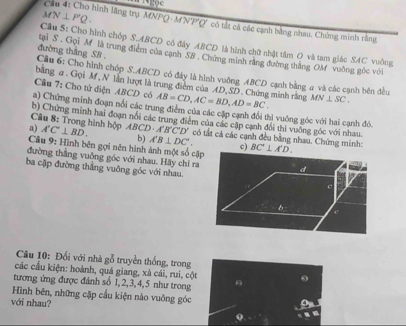 angle N⊥ P'Q. 
Câu 4: Cho hình lăng trụ MNPQ - M'N'P'Q' có tất cả các cạnh bằng nhau. Chứng minh rằng 
Câu 5: Cho hình chóp S. ABCD có đây ABCD là hình chữ nhật tâm Q và tam giác SAC vuông 
đường thẳng SB. 
tai S . Gọi M là trung điểm của cạnh SB. Chứng minh rằng đường thằng OM vuông góc với 
Câu 6: Cho hình chóp S. ABCD có đảy là hình vuông ABCD cạnh bằng a và các cạnh bên đều 
bằng a. Gọi M, N lần lượt là trung điểm của AD, SD. Chứng minh rằng MN⊥ SC. 
Cầâu 7: Cho tứ diện ABCD có AB=CD, AC=BD, AD=BC. 
a) Chứng minh đoạn nối các trung điểm của các cặp cạnh đối thì vuông góc với hai cạnh đó. 
b) Chứng minh hai đoạn nối các trung điểm của các cặp cạnh đối thì vuỡng góc với nhau. 
Câu 8: Trong hình hộp 
a) A'C'⊥ BD. AB CD A'B'C'D' có tất cả các cạnh đều bằng nhau. Chứng minh: 
b) A'B⊥ DC'. c) BC'⊥ A'D. 
Câu 9: Hình bên gợi nên hình ảnh một số cặp 
đường thằng vuông góc với nhau. Hãy chỉ ra 
ba cặp đường thẳng vuông góc với nhau. 
Câu 10: Đối với nhà gỗ truyền thống, trong 
các cấu kiện: hoành, quá giang, xà cái, rui, cột 
tương ứng được đánh số 1, 2, 3, 4, 5 như trong D 
Hình bên, những cặp cấu kiện nào vuông góc 
với nhau?