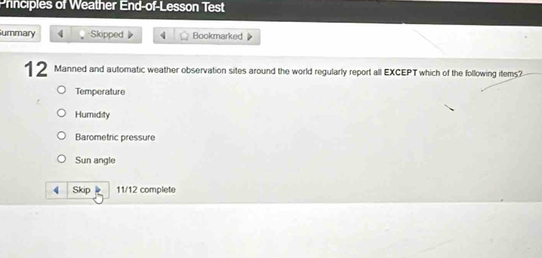 Principles of Weather End-of-Lesson Test 
Summary 4 Skipped 4 Bookmarked 
12 Manned and automatic weather observation sites around the world regularly report all EXCEPT which of the following items? 
Temperature 
Humidity 
Barometric pressure 
Sun angle 
Skip 11/12 complete