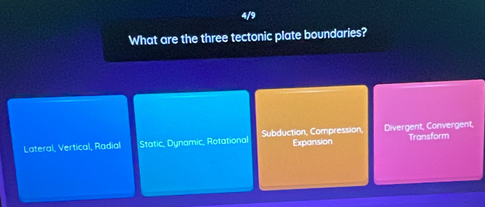 4/9
What are the three tectonic plate boundaries?
Lateral, Vertical, Radial Static, Dynamic, Rotational Subduction, Compression, Divergent, Convergent,
Expansion Transform