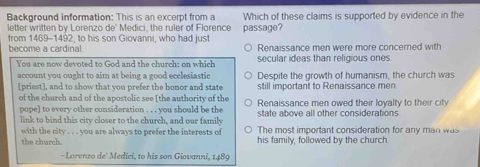 Background information: This is an excerpt from a Which of these claims is supported by evidence in the
letter written by Lorenzo de' Medici, the ruler of Florence passage?
from 1469-1492, to his son Giovanni, who had just
become a cardinal Renaissance men were more concerned with
You are now devoted to God and the church: on which secular ideas than religious ones.
account you ought to aim at being a good ecclesiastic Despite the growth of humanism, the church was
[priest], and to show that you prefer the honor and state still important to Renaissance men
of the church and of the apostolic see [the authority of the Renaissance men owed their loyalty to their city
pope] to every other consideration . . . you should be the state above all other considerations.
link to bind this city closer to the church, and our family
with the city . . . you are always to prefer the interests of The most important consideration for any man was
the church. his family, followed by the church.
-Lorenzo de' Medici, to his son Giovanni, 1489