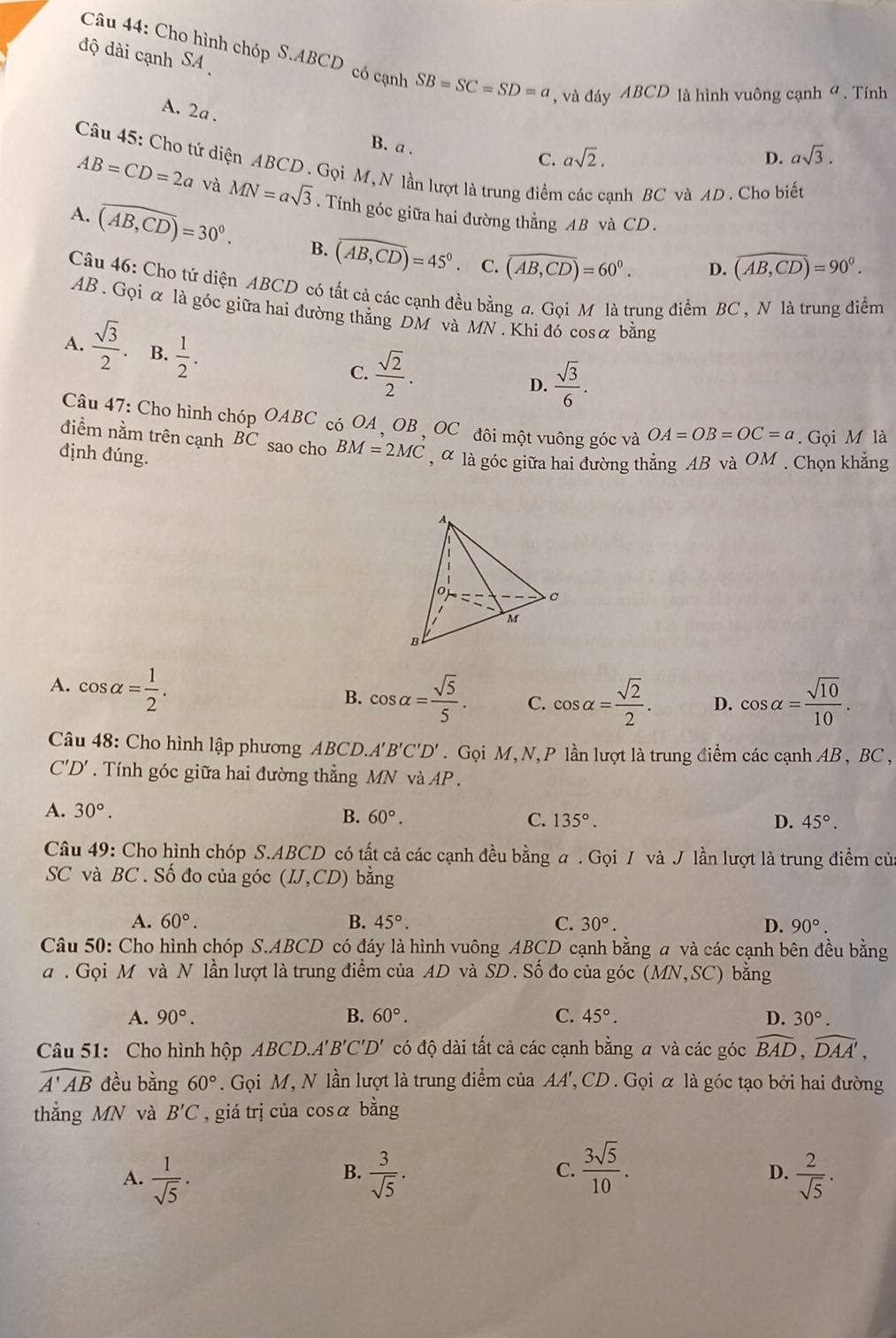 độ dài cạnh SA 
Câu 44: Cho hình chóp S.ABCD có cạnh SB=SC=SD=a , và đáy ABCD là hình vuông cạnh ở . Tính
A. 2a . B. a .
C. asqrt(2). D. asqrt(3).
Câu 45: Cho tứ diện ABCD . Gọi M, N lần lượt là trung điễn ạnh BC và AD . Cho biết
AB=CD=2a và MN=asqrt(3). Tính góc giữa hai đường thẳng AB và CD .
A. overline (AB,CD)=30°. B. widehat (AB,CD)=45° overline (AB,CD)=60°.
、 C. D. widehat (AB,CD)=90°.
Câu 46: Cho tứ diện ABCD có tất cả các cạnh đều bằng a. Gọi M là trung điểm BC , N là trung điểm
AB . Gọi α là góc giữa hai đường thẳng DM và MN . Khi đó cosα bằng
A.  sqrt(3)/2 . B.  1/2 .
C.  sqrt(2)/2 .
D.  sqrt(3)/6 .
Câu 47: Cho hình ch iopOABC có OA , OB , OC đôi một vuông góc và OA=OB=OC=a. Gọi M là
điểm nằm trên cạnh BC sao cho BM=2MC , α là góc giữa hai đường thẳng AB và OM . Chọn khẳng
định đúng.
A. cos alpha = 1/2 .
B. cos alpha = sqrt(5)/5 . C. cos alpha = sqrt(2)/2 . D. cos alpha = sqrt(10)/10 .
Câu 48: Cho hình lập phương ABCL ) A'B'C'D'. Gọi M, N,P lần lượt là trung điểm các cạnh AB , BC ,
C'D'. Tính góc giữa hai đường thẳng MN và AP.
A. 30°.
B. 60°. C. 135°. D. 45°.
Câu 49: Cho hình chóp S.ABCD có tất cả các cạnh đều bằng a . Gọi / và J lần lượt là trung điểm của
SC và BC . Số đo của góc (IJ,CD) bằng
A. 60°. B. 45°. C. 30°. D. 90°.
Câu 50: Cho hình chóp S.ABCD có đáy là hình vuông ABCD cạnh bằng a và các cạnh bên đều bằng
a. Gọi M và N lần lượt là trung điểm của AD và SD. Số đo của góc (MN,SC) bằng
A. 90°. B. 60°. C. 45°. D. 30°.
Câu 51: Cho hình hộp ABCD.. A'B'C'D' có độ dài tất cả các cạnh bằng a và các góc widehat BAD,widehat DAA',
widehat A'AB đều bằng 60°. Gọi M, N lần lượt là trung điểm của AA', CD . Gọi α là góc tạo bởi hai đường
thẳng MN và B'C , giá trị của cosα bằng
B.
C.  3sqrt(5)/10 .
D.
A.  1/sqrt(5) ·  3/sqrt(5) .  2/sqrt(5) .