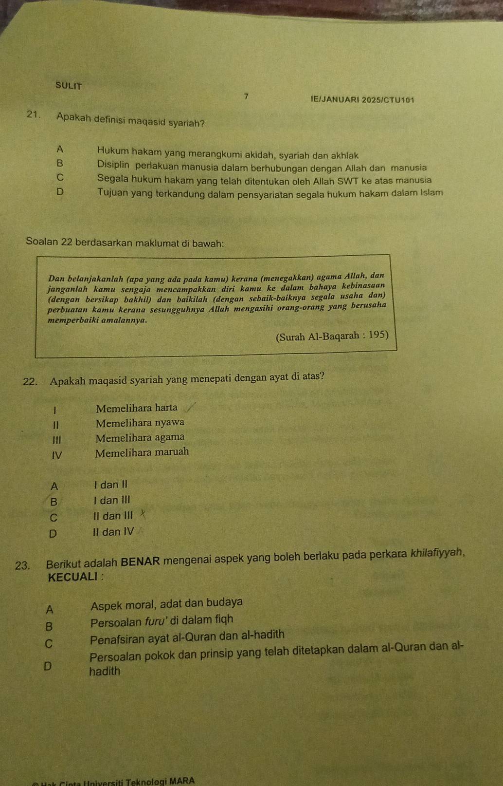 SULIT 7
IE/JANUARI 2025/CTU101
21. Apakah definisi maqasid syariah?
A Hukum hakam yang merangkumi akidah, syariah dan akhlak
B Disiplin perlakuan manusia dalam berhubungan dengan Allah dan manusia
C Segala hukum hakam yang telah ditentukan oleh Allah SWT ke atas manusia
D Tujuan yang terkandung dalam pensyariatan segala hukum hakam dalam Islam
Soalan 22 berdasarkan maklumat di bawah:
Dan belanjakanlah (apa yang ada pada kamu) kerana (menegakkan) agama Allah, dan
janganlah kamu sengaja mencampakkan diri kamu ke dalam bahaya kebinasaan
(dengan bersikap bakhil) dan baikilah (dengan sebaik-baiknya segala usaha dan)
perbuatan kamu kerana sesungguhnya Allah mengasihi orang-orang yang berusaha
memperbaiki amalannya.
(Surah Al-Baqarah : 195)
22. Apakah maqasid syariah yang menepati dengan ayat di atas?
1 Memelihara harta
Ⅱ Memelihara nyawa
II| Memelihara agama
IV Memelihara maruah
A I dan II
B I dan III
C II dan III
D II dan IV
23. Berikut adalah BENAR mengenai aspek yang boleh berlaku pada perkara khilafiyyah,
KECUALI：
A Aspek moral, adat dan budaya
B Persoalan furu' di dalam figh
C Penafsiran ayat al-Quran dan al-hadith
Persoalan pokok dan prinsip yang telah ditetapkan dalam al-Quran dan al-
D hadith
s t eknolo ai M ARA