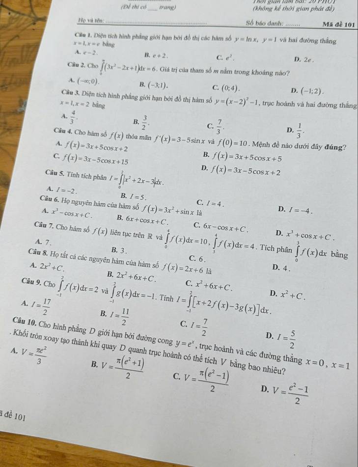 (Để thi có_ trang) (không kế thời gian phát đề)
Họ và tên: _Số báo danh: _Mã đề 101
Câu 1. Diện tích hình phẳng giới hạn bởi đồ thị các hàm số y=ln x,y=1 và hai đường thắng
x=1,x=c bāng
A. e-2. B. e+2. C. e^2. D. 2e .
Câu 2. Cho ∈tlimits^(π)(3x^2-2x+1)dx=6. Giá trị của tham số m nằm trong khoảng nào?
A. (-∈fty ;0). B. (-3:1). C. (0:4). D. (-1;2).
Câu 3. Diện tích hình phẳng giới hạn bởi đồ thị hàm số y=(x-2)^2-1 , trục hoành và hai đường thắng
x=1,x=2 bằng
A.  4/3 .
B.  3/2 .
C.  7/3 .
D.  1/3 .
Câu 4. Cho hàm số f(x) thỏa mãn f'(x)=3-5sin x và f(0)=10 Mệnh đề nào dưới đây đúng?
A. f(x)=3x+5cos x+2
B.
C. f(x)=3x-5cos x+15 f(x)=3x+5cos x+5
D. f(x)=3x-5cos x+2
Câu 5. Tính tích phân I=∈tlimits _0^(2|x^2)+2x-3|dx.
A. I=-2. B. I=5. C. I=4.
Câu 6. Họ nguyên hàm của hàm số f(x)=3x^2+sin x là
D. I=-4.
A. x^3-cos x+C. B. 6x+cos x+C. C. 6x-cos x+C. x^3+cos x+C.
D.
Câu 7. Cho hàm số f(x) liên tục trên R và ∈tlimits _0^(4f(x)dx=10,∈tlimits _3^4f(x)dx=4. Tích phân ∈tlimits _0^3f(x)dx
A. 7 . B. 3 . C. 6 .
bằng
Câu 8. Họ tất cả các nguyên hàm của hàm số f(x)=2x+6 là
D. 4 .
A. 2x^2)+C. B. 2x^2+6x+C. x^2+6x+C.
C.
Câu 9. Cho ∈tlimits _(-1)^2f(x)dx=2 và ∈tlimits _(-1)^2g(x)dx=-1. Tính I=∈tlimits _0^(2[x+2f(x)-3g(x)]dx.
D. x^2)+C.
A. I= 17/2  B. I= 11/2  C. I= 7/2 
Câu 10. Cho hình phẳng D giới hạn bởi đường cong y=e^x
D. I= 5/2 
A.  Khối tròn xoay tạo thành khi quay D quanh trục hoành có thể tích V bằng bao nhiêu? V= π e^2/3  , trục hoành và các đường thằng x=0,x=1
B.
V= (π (e^2+1))/2  C. V= (π (e^2-1))/2  D. V= (e^2-1)/2 
a đề 101
