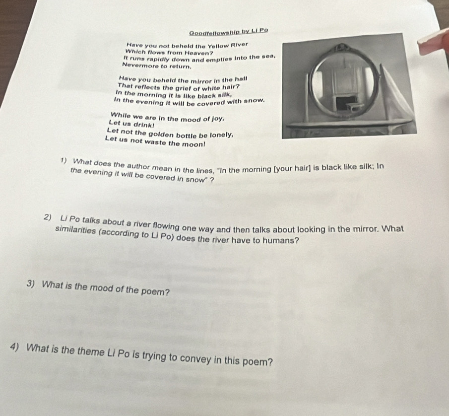 Goodfellowship by Li Po 
Have you not beheld the Yellow River 
Which flows from Heaven? 
It runs rapidly down and empties into the sea 
Nevermore to return. 
Have you beheld the mirror in the hall 
That reflects the grief of white hair? 
In the morning it is like black silk, 
In the evening it will be covered with snow. 
While we are in the mood of joy. 
Let us drink! 
Let not the golden bottle be lonely, 
Let us not waste the moon! 
1) What does the author mean in the lines. "In the morning [your hair] is black like silk; In 
the evening it will be covered in snow" ? 
2) Li Po talks about a river flowing one way and then talks about looking in the mirror. What 
similarities (according to Li Po) does the river have to humans? 
3) What is the mood of the poem? 
4) What is the theme Li Po is trying to convey in this poem?