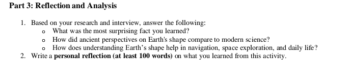 Reflection and Analysis 
1. Based on your research and interview, answer the following: 
What was the most surprising fact you learned? 
How did ancient perspectives on Earth's shape compare to modern science? 
How does understanding Earth’s shape help in navigation, space exploration, and daily life? 
2. Write a personal reflection (at least 100 words) on what you learned from this activity.