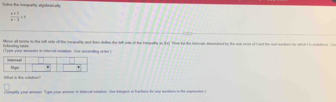 Solve the inequality algebraically
 (x+7)/x-3 ≤ 1
following table Move all terms to the left side of the inequality and then define the left side of the inequality as f(x) Then list the intervals determined by the real zeros of f and the real numbers for which f is undefined. Con 
(Type your answers in interval notation. Use ascending order] 
What is the solution? 
(Simplify your answer. Type your answer in interval notation. Use integers or fractions for any numbers in the expression)